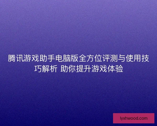 腾讯游戏助手电脑版全方位评测与使用技巧解析 助你提升游戏体验