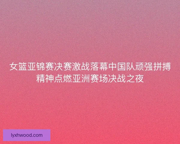 女篮亚锦赛决赛激战落幕中国队顽强拼搏精神点燃亚洲赛场决战之夜
