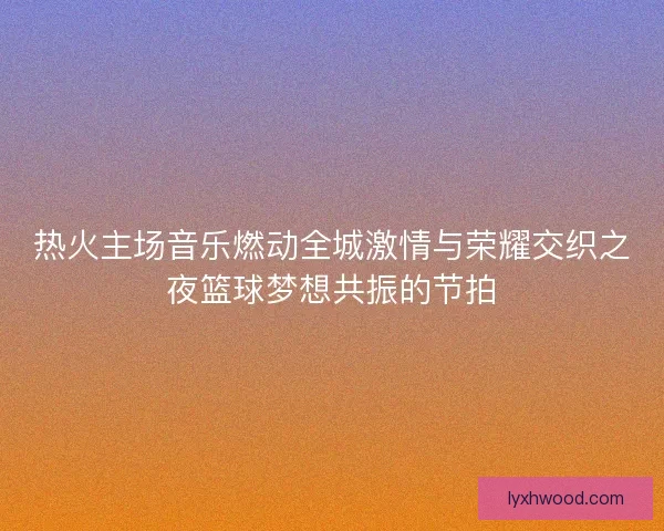 热火主场音乐燃动全城激情与荣耀交织之夜篮球梦想共振的节拍
