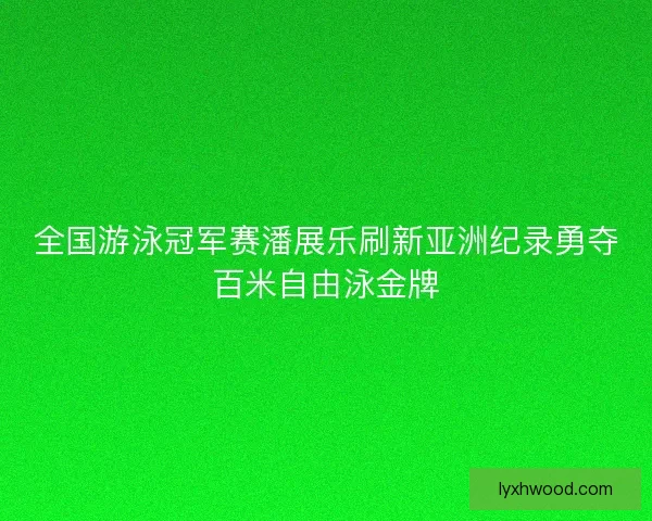 全国游泳冠军赛潘展乐刷新亚洲纪录勇夺百米自由泳金牌