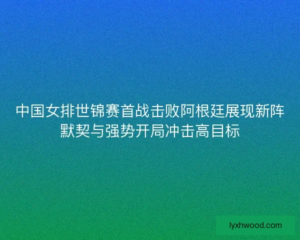 中国女排世锦赛首战击败阿根廷展现新阵默契与强势开局冲击高目标