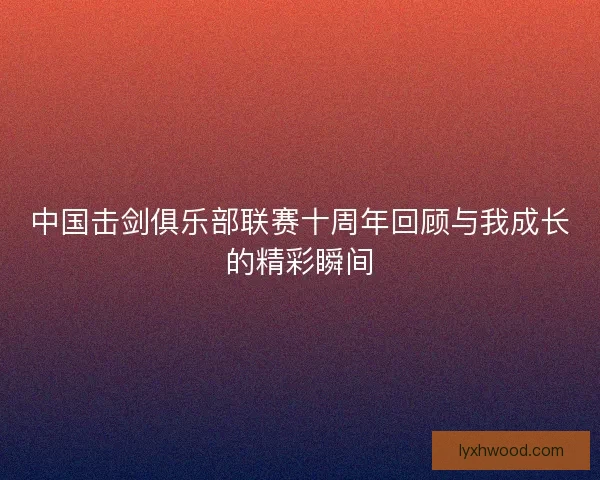 中国击剑俱乐部联赛十周年回顾与我成长的精彩瞬间