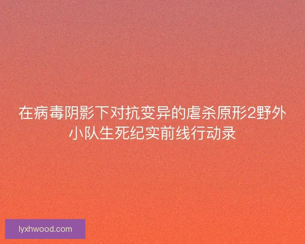 在病毒阴影下对抗变异的虐杀原形2野外小队生死纪实前线行动录