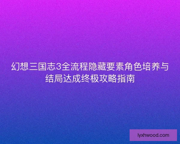 幻想三国志3全流程隐藏要素角色培养与结局达成终极攻略指南