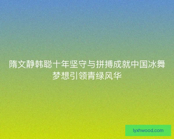 隋文静韩聪十年坚守与拼搏成就中国冰舞梦想引领青绿风华