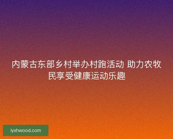 内蒙古东部乡村举办村跑活动 助力农牧民享受健康运动乐趣