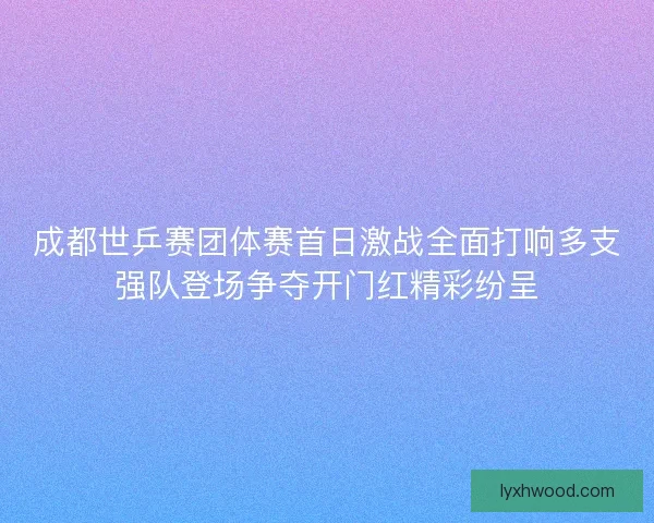 成都世乒赛团体赛首日激战全面打响多支强队登场争夺开门红精彩纷呈