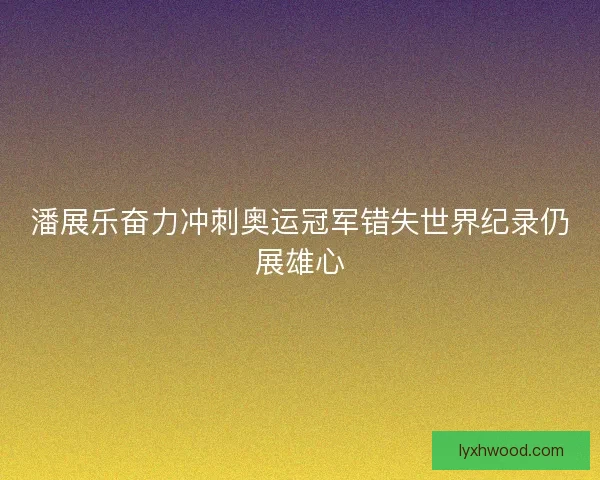 潘展乐奋力冲刺奥运冠军错失世界纪录仍展雄心