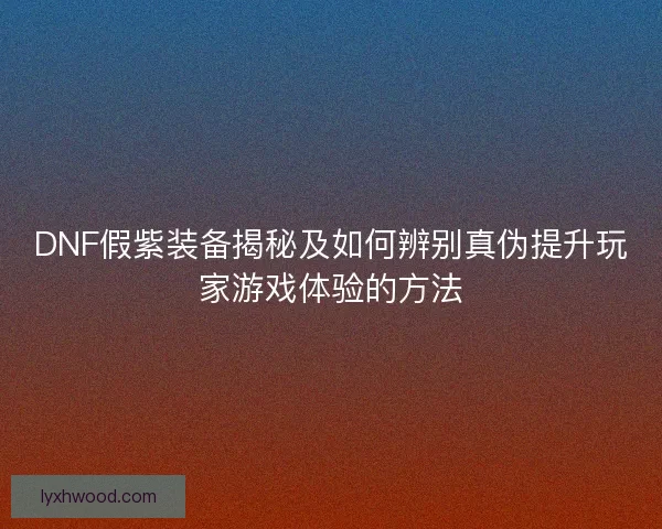 DNF假紫装备揭秘及如何辨别真伪提升玩家游戏体验的方法