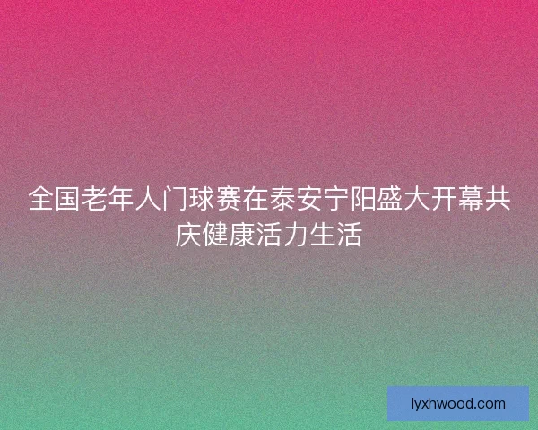 全国老年人门球赛在泰安宁阳盛大开幕共庆健康活力生活