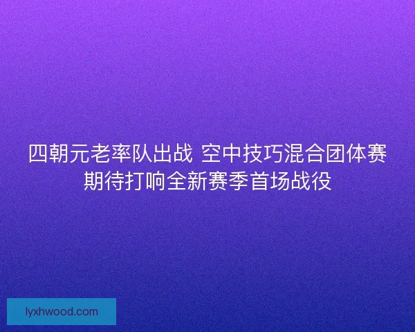 四朝元老率队出战 空中技巧混合团体赛期待打响全新赛季首场战役