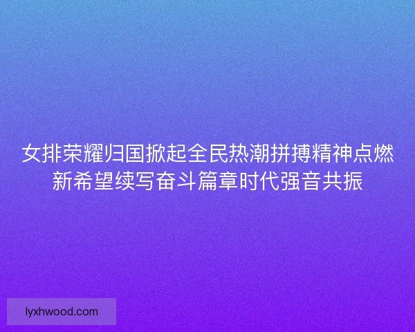 女排荣耀归国掀起全民热潮拼搏精神点燃新希望续写奋斗篇章时代强音共振