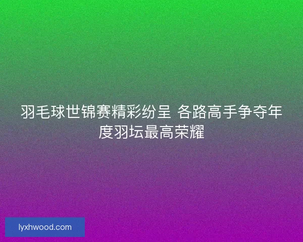 羽毛球世锦赛精彩纷呈 各路高手争夺年度羽坛最高荣耀