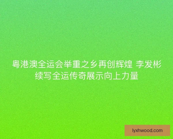 粤港澳全运会举重之乡再创辉煌 李发彬续写全运传奇展示向上力量