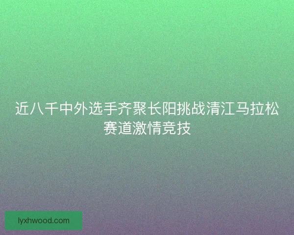 近八千中外选手齐聚长阳挑战清江马拉松赛道激情竞技