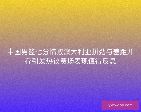 中国男篮七分惜败澳大利亚拼劲与差距并存引发热议赛场表现值得反思