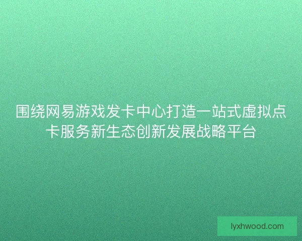 围绕网易游戏发卡中心打造一站式虚拟点卡服务新生态创新发展战略平台