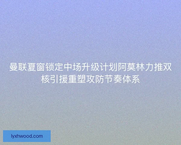 曼联夏窗锁定中场升级计划阿莫林力推双核引援重塑攻防节奏体系