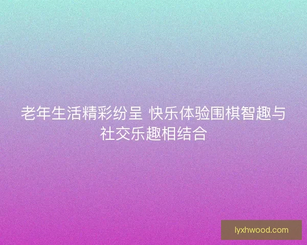 老年生活精彩纷呈 快乐体验围棋智趣与社交乐趣相结合
