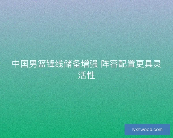 中国男篮锋线储备增强 阵容配置更具灵活性