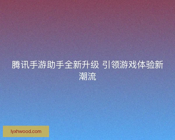腾讯手游助手全新升级 引领游戏体验新潮流