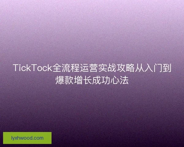 TickTock全流程运营实战攻略从入门到爆款增长成功心法