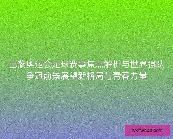巴黎奥运会足球赛事焦点解析与世界强队争冠前景展望新格局与青春力量