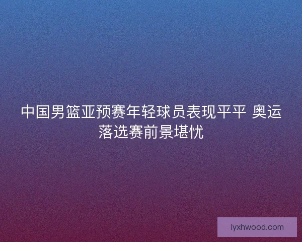 中国男篮亚预赛年轻球员表现平平 奥运落选赛前景堪忧
