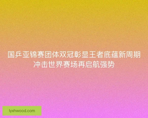 国乒亚锦赛团体双冠彰显王者底蕴新周期冲击世界赛场再启航强势 国乒亚锦赛团体双冠彰显王者底蕴新周期冲击世界赛场再启航强势