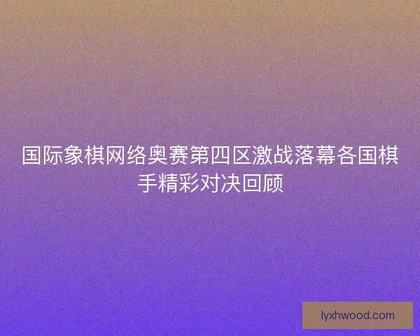 国际象棋网络奥赛第四区激战落幕各国棋手精彩对决回顾 国际象棋网络奥赛第四区激战落幕各国棋手精彩对决回顾