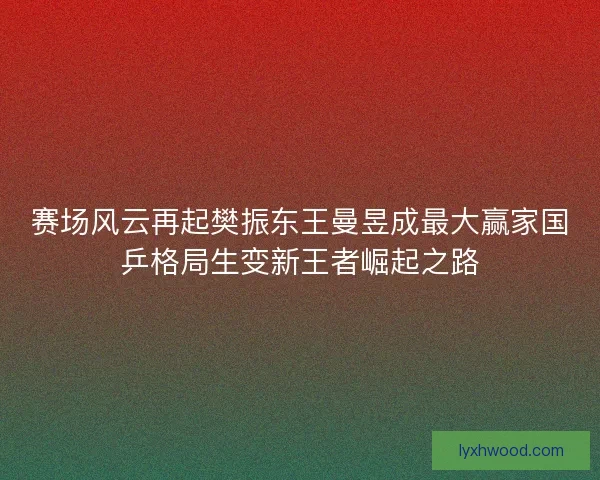 赛场风云再起樊振东王曼昱成最大赢家国乒格局生变新王者崛起之路